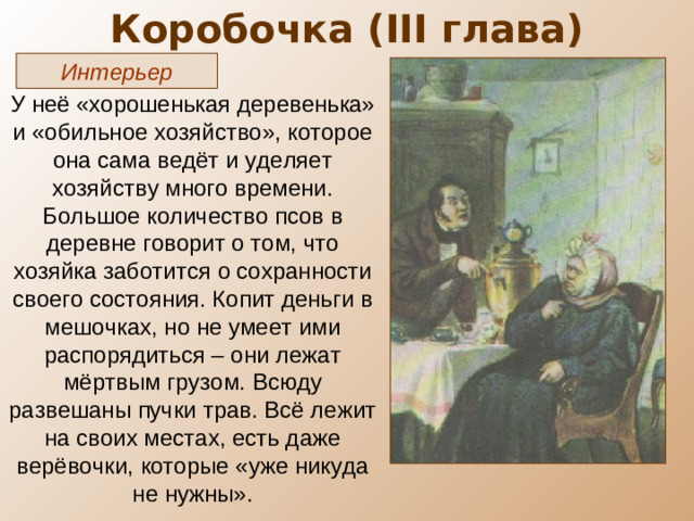 Коробочка ( III глава) Интерьер У неё «хорошенькая деревенька» и «обильное хозяйство», которое она сама ведёт и уделяет хозяйству много времени. Большое количество псов в деревне говорит о том, что хозяйка заботится о сохранности своего состояния. Копит деньги в мешочках, но не умеет ими распорядиться – они лежат мёртвым грузом. Всюду развешаны пучки трав. Всё лежит на своих местах, есть даже верёвочки, которые «уже никуда не нужны».