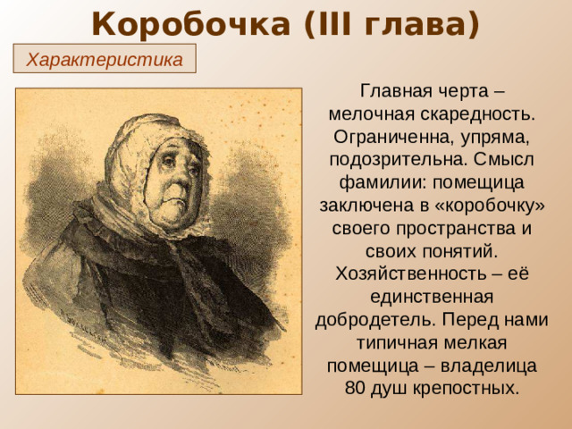 Коробочка ( III глава) Характеристика Главная черта – мелочная скаредность. Ограниченна, упряма, подозрительна. Смысл фамилии: помещица заключена в «коробочку» своего пространства и своих понятий. Хозяйственность – её единственная добродетель. Перед нами типичная мелкая помещица – владелица 80 душ крепостных.