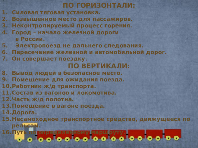ПО ГОРИЗОНТАЛИ: Силовая тяговая установка. Возвышенное место для пассажиров. Неконтролируемый процесс горения. Город – начало железной дороги  в России. 5. Электропоезд не дальнего следования. Пересечение железной и автомобильной дорог. Он совершает поездку. ПО ВЕРТИКАЛИ: Вывод людей в безопасное место. Помещение для ожидания поезда. Работник ж/д транспорта. Состав из вагонов и локомотива. Часть ж/д полотна. Помещение в вагоне поезда. Дорога. Несамоходное транспортное средство, движущееся по рельсам. Путь по определённому маршруту.