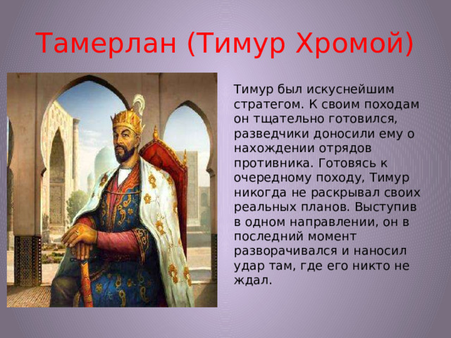 Тамерлан (Тимур Хромой) Тимур был искуснейшим стратегом. К своим походам он тщательно готовился, разведчики доносили ему о нахождении отрядов противника. Готовясь к очередному походу, Тимур никогда не раскрывал своих реальных планов. Выступив в одном направлении, он в последний момент разворачивался и наносил удар там, где его никто не ждал.