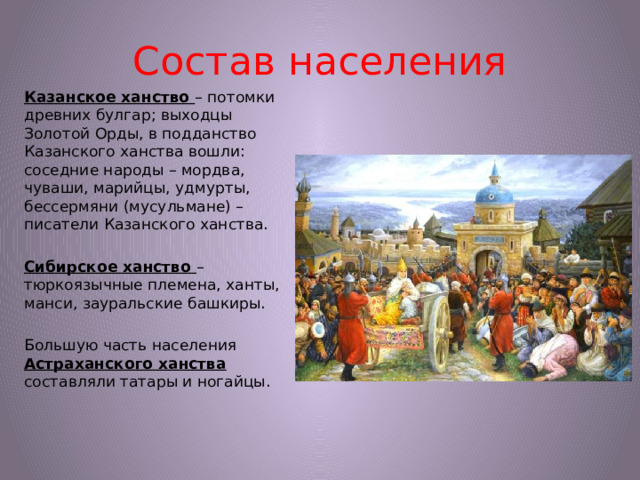 Состав населения Казанское ханство – потомки древних булгар; выходцы Золотой Орды, в подданство Казанского ханства вошли: соседние народы – мордва, чуваши, марийцы, удмурты, бессермяни (мусульмане) – писатели Казанского ханства. Сибирское ханство – тюркоязычные племена, ханты, манси, зауральские башкиры. Большую часть населения Астраханского ханства составляли татары и ногайцы.
