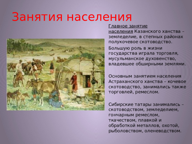 Занятия населения Главное занятие населения  Казанского ханства – земледелие, в степных районах полукочевое скотоводство. Большую роль в жизни государства играла торговля, мусульманское духовенство, владевшее обширными землями. Основным занятием населения Астраханского ханства – кочевое скотоводство, занимались также торговлей, ремеслом. Сибирские татары занимались – скотоводством, земледелием, гончарным ремеслом, ткачеством, плавкой и обработкой металлов, охотой, рыболовством, оленеводством.