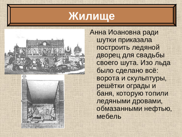 Жилище Анна Иоановна ради шутки приказала построить ледяной дворец для свадьбы своего шута. Изо льда было сделано всё: ворота и скульптуры, решётки ограды и баня, которую топили ледяными дровами, обмазанными нефтью, мебель