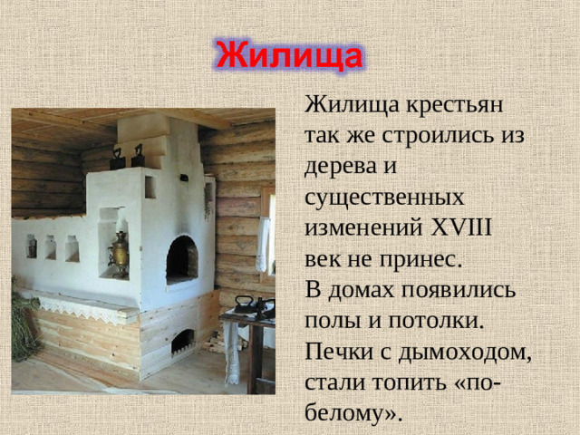 Жилища крестьян так же строились из дерева и существенных изменений XVIII век не принес. В домах появились полы и потолки. Печки с дымоходом, стали топить «по-белому».