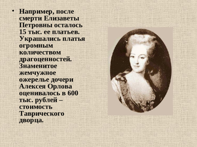 Например, после смерти Елизаветы Петровны осталось 15 тыс. ее платьев. Украшались платья огромным количеством драгоценностей. Знаменитое жемчужное ожерелье дочери Алексея Орлова оценивалось в 600 тыс. рублей – стоимость Таврического дворца.