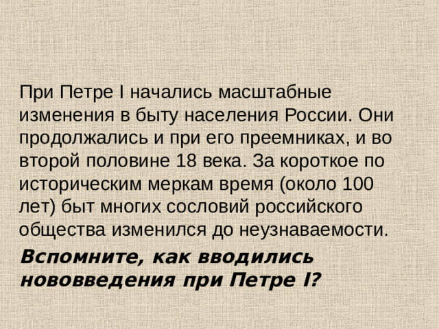При Петре І начались масштабные изменения в быту населения России. Они продолжались и при его преемниках, и во второй половине 18 века. За короткое по историческим меркам время (около 100 лет) быт многих сословий российского общества изменился до неузнаваемости. Вспомните, как вводились нововведения при Петре I ?