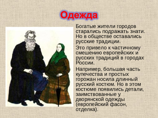 Богатые жители городов старались подражать знати. Но в обществе оставались русские традиции. Это привело к частичному смешению европейских и русских традиций в городах России. Например, большая часть купечества и простых горожан носила длинный русский костюм. Но в этом костюме появились детали, заимствованные у дворянской одежды (европейский фасон, отделка).