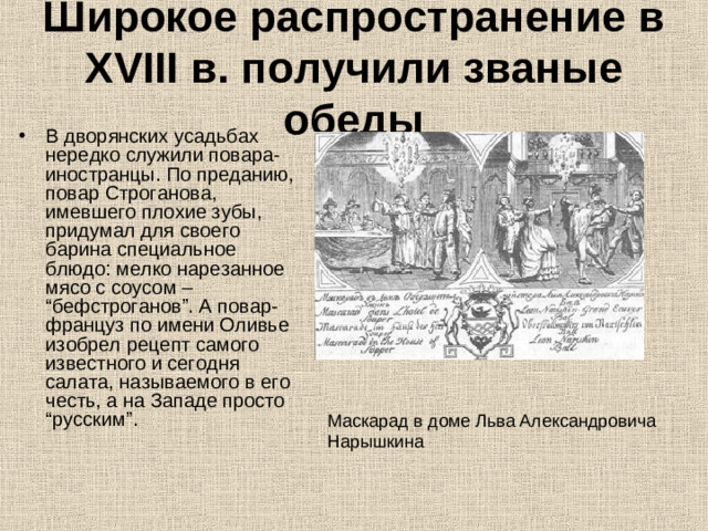 Широкое распространение в XVIII в. получили званые обеды В дворянских усадьбах нередко служили повара-иностранцы. По преданию, повар Строганова, имевшего плохие зубы, придумал для своего барина специальное блюдо: мелко нарезанное мясо с соусом – “бефстроганов”. А повар-француз по имени Оливье изобрел рецепт самого известного и сегодня салата, называемого в его честь, а на Западе просто “русским”. Маскарад в доме Льва Александровича Нарышкина