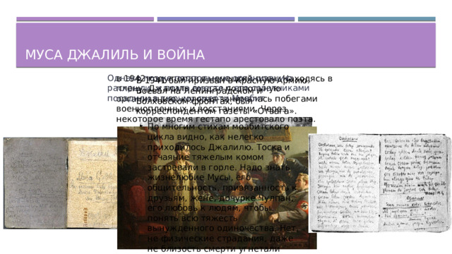 Муса джалиль и война Однако позже подпольную организацию раскрыли, и поэта вместе с его соратниками посадили в тюрьму смерти Моабит в 1942 году попал в немецкий плен. Находясь в плену, Джалиль создал подпольную организацию, которая занималась побегами военнопленных и восстаниями. Через некоторое время гестапо арестовало поэта. В 1941 был призван в Красную Армию. Воевал на Ленинградском и Волховском фронтах, был корреспондентом газеты «Отвага». По многим стихам моабитского цикла видно, как нелегко приходилось Джалилю. Тоска и отчаяние тяжелым комом застревали в горле. Надо знать жизнелюбие Мусы, его общительность, привязанность к друзьям, жене, дочурке Чулпан, его любовь к людям, чтобы понять всю тяжесть вынужденного одиночества. Нет, не физические страдания, даже не близость смерти угнетали Джалиля, а разлука с Родиной.