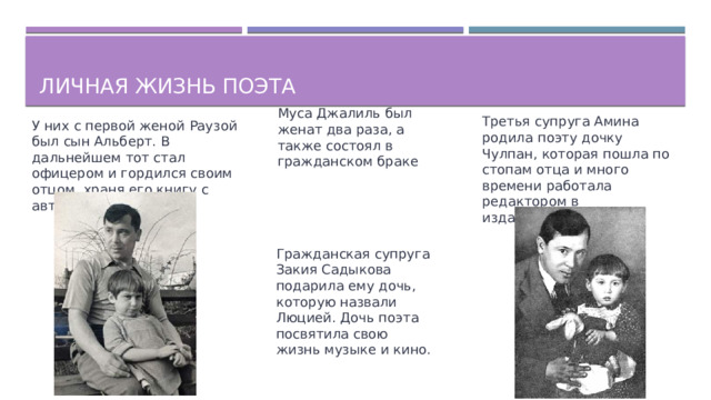 Личная жизнь поэта Муса Джалиль был женат два раза, а также состоял в гражданском браке Третья супруга Амина родила поэту дочку Чулпан, которая пошла по стопам отца и много времени работала редактором в издательстве. У них с первой женой Раузой был сын Альберт. В дальнейшем тот стал офицером и гордился своим отцом, храня его книгу с автографом. Гражданская супруга Закия Садыкова подарила ему дочь, которую назвали Люцией. Дочь поэта посвятила свою жизнь музыке и кино.