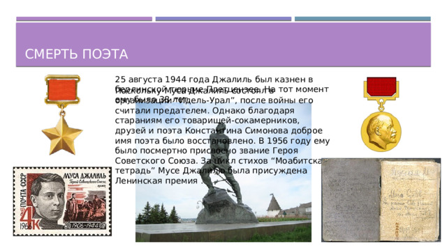Смерть поэта 25 августа 1944 года Джалиль был казнен в берлинской тюрьме Плетцензее. На тот момент ему было 38 лет. Поскольку Муса Джалиль состоял в организации “Идель-Урал”, после войны его считали предателем. Однако благодаря стараниям его товарищей-сокамерников, друзей и поэта Константина Симонова доброе имя поэта было восстановлено. В 1956 году ему было посмертно присвоено звание Героя Советского Союза. За цикл стихов “Моабитская тетрадь” Мусе Джалилю была присуждена Ленинская премия .