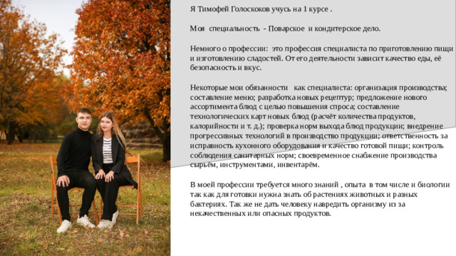 Я Тимофей Голоскоков учусь на 1 курсе . Моя специальность - Поварское и кондитерское дело. Немного о профессии: это профессия специалиста по приготовлению пищи и изготовлению сладостей. От его деятельности зависит качество еды, её безопасность и вкус. Некоторые мои обязанности как специалиста: организация производства; составление меню; разработка новых рецептур; предложение нового ассортимента блюд с целью повышения спроса; составление технологических карт новых блюд (расчёт количества продуктов, калорийности и т. д.); проверка норм выхода блюд продукции; внедрение прогрессивных технологий в производство продукции; ответственность за исправность кухонного оборудования и качество готовой пищи; контроль соблюдения санитарных норм; своевременное снабжение производства сырьём, инструментами, инвентарём. В моей профессии требуется много знаний , опыта в том числе и биологии так как для готовки нужна знать об растениях животных и разных бактериях. Так же не дать человеку навредить организму из за некачественных или опасных продуктов.