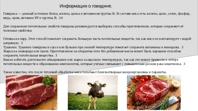 Информация о говядине. Говядина — ценный источник белка, железа, цинка и витаминов группы B. В составе мяса есть железо, цинк, селен, фосфор, медь, хром, витамин РР и группы В. 34 Для сохранения питательных свойств говядины рекомендуется выбирать способы приготовления, которые сохраняют её полезные свойства: Готовка на пару. Этот способ помогает сохранить большую часть питательных веществ, так как мясо не контактирует с водой напрямую. 3 Тушение. Тушение говядины в соусе или бульоне при низкой температуре помогает сохранить витамины и минералы. 3 Жарка на сковороде или гриле. Приготовление на открытом огне без добавления масла может быть хорошим способом сохранить питательные вещества. 3 Важно избегать длительного обжаривания или жарки на высоких температурах, так как это может привести к потере питательных веществ и образованию компонентов, которые учёные связывают с повышенным риском рака кишечника. 3 Также известно, что после тепловой обработки мяса погибают болезнетворные микроорганизмы и паразиты.