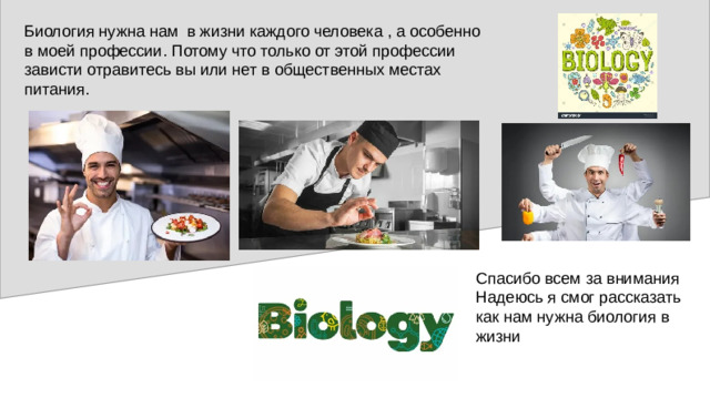 Биология нужна нам в жизни каждого человека , а особенно в моей профессии. Потому что только от этой профессии зависти отравитесь вы или нет в общественных местах питания. Спасибо всем за внимания Надеюсь я смог рассказать как нам нужна биология в жизни