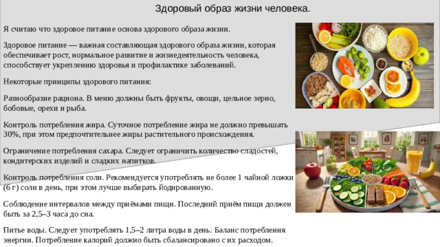 Здоровый образ жизни человека. Я считаю что здоровое питание основа здорового образа жизни. Здоровое питание — важная составляющая здорового образа жизни, которая обеспечивает рост, нормальное развитие и жизнедеятельность человека, способствует укреплению здоровья и профилактике заболеваний. Некоторые принципы здорового питания: Разнообразие рациона. В меню должны быть фрукты, овощи, цельное зерно, бобовые, орехи и рыба. Контроль потребления жира. Суточное потребление жира не должно превышать 30%, при этом предпочтительнее жиры растительного происхождения. Ограничение потребления сахара. Следует ограничить количество сладостей, кондитерских изделий и сладких напитков. Контроль потребления соли. Рекомендуется употреблять не более 1 чайной ложки (6 г) соли в день, при этом лучше выбирать йодированную. Соблюдение интервалов между приёмами пищи. Последний приём пищи должен быть за 2,5–3 часа до сна. Питье воды. Следует употреблять 1,5–2 литра воды в день. Баланс потребления энергии. Потребление калорий должно быть сбалансировано с их расходом.