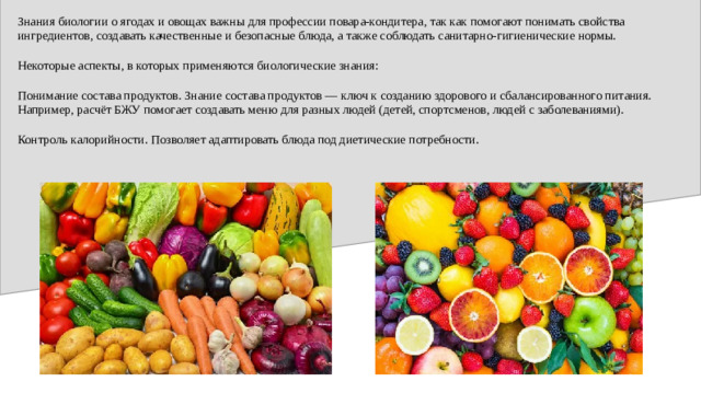 Знания биологии о ягодах и овощах важны для профессии повара-кондитера, так как помогают понимать свойства ингредиентов, создавать качественные и безопасные блюда, а также соблюдать санитарно-гигиенические нормы. Некоторые аспекты, в которых применяются биологические знания: Понимание состава продуктов. Знание состава продуктов — ключ к созданию здорового и сбалансированного питания. Например, расчёт БЖУ помогает создавать меню для разных людей (детей, спортсменов, людей с заболеваниями). Контроль калорийности. Позволяет адаптировать блюда под диетические потребности.