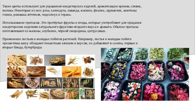Такие цветы используют для украшения кондитерских изделий, ароматизации кремов, сливок, молока. Некоторые из них: роза, календула, лаванда, жасмин, фиалки, одуванчик, анютины глазки, ромашка аптечная, подсолнух и герань. Использование припасов. Это протёртые фрукты и ягоды, которые употребляют для придания кондитерским изделиям натурального фруктово-ягодного вкуса и аромата. Обычно припасы изготавливают из малины, клубники, чёрной смородины, цитрусовых. Применение листьев и молодых побегов растений. Например, листья и молодые побеги хризантемы шису обладают пикантным запахом и вкусом, их добавляют в салаты, первые и вторые блюда, бутерброды