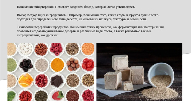 Понимание пищеварения. Помогает создавать блюда, которые легко усваиваются. Выбор подходящих ингредиентов. Например, понимание того, какие ягоды и фрукты лучше всего подходят для определённого типа десерта, на основании их вкуса, текстуры и сезонности. Технология переработки продуктов. Понимание таких процессов, как ферментация или пастеризация, позволяет создавать уникальные десерты и различные виды теста, а также работать с такими ингредиентами, как дрожжи.