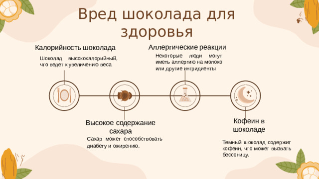 Кофеин в шоколаде Вред шоколада для здоровья Аллергические  реакции Калорийность шоколада Некоторые люди могут иметь аллергию на молоко или другие ингридиенты Шоколад высококалорийный, что ведет к увеличению веса  . Высокое содержание сахара Сахар может способствовать диабету и ожирению . Темный шоколад содержит кофеин, что может вызвать бессоницу.