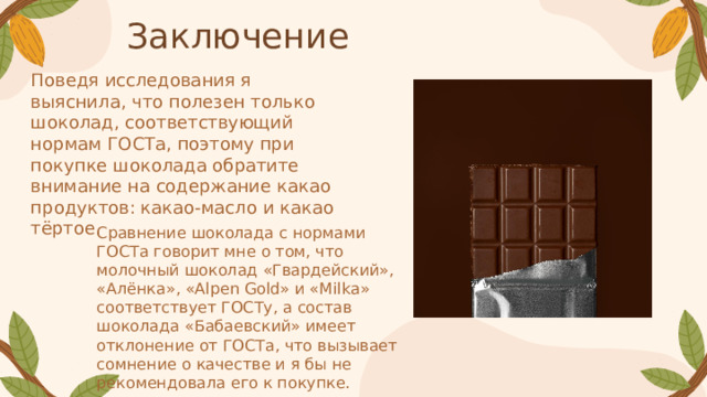 Заключение Поведя исследования я выяснила, что полезен только шоколад, соответствующий нормам ГОСТа, поэтому при покупке шоколада обратите внимание на содержание какао продуктов: какао-масло и какао тёртое . Сравнение шоколада с нормами ГОСТа говорит мне о том, что молочный шоколад «Гвардейский», «Алёнка», «Alpen Gold» и «Milka» соответствует ГОСТу, а состав шоколада «Бабаевский» имеет отклонение от ГОСТа, что вызывает сомнение о качестве и я бы не рекомендовала его к покупке.