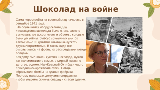 Шоколад на войне Сама перестройка на военный лад началась в сентябре 1941 года.  На оставшемся оборудовании для производства шоколада было очень сложно выпускать тот ассортимент и объемы, которые были до войны. Вместо привычных плиток весом 90—100 граммов начали выпускать двухкилограммовые. В таком виде они отправлялись на фронт, их распределяли между бойцами. Каждому был важен кусочек шоколада, нужен как напоминание о семье, о мирной жизни, о детстве, о доме. На «Красный Октябрь» часто приходились вражеские атаки. Немцы сбрасывали бомбы на здание фабрики. Поэтому на крышах дежурили сотрудники, чтобы вовремя скинуть снаряд и спасти здание.