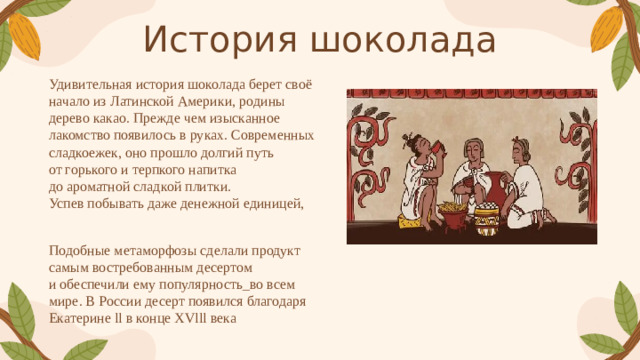 История шоколада Удивительная история шоколада берет своё начало из Латинской Америки, родины дерево какао. Прежде чем изысканное лакомство появилось в руках. Современных сладкоежек, оно прошло долгий путь от горького и терпкого напитка до ароматной сладкой плитки. Успев побывать даже денежной единицей, Подобные метаморфозы сделали продукт самым востребованным десертом и обеспечили ему популярность_во всем мире. В России десерт появился благодаря Екатерине ll в конце ХVlll века