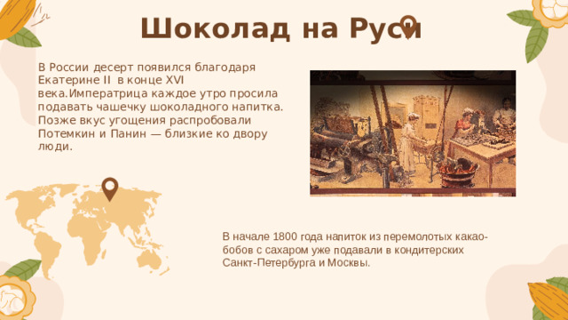 Шоколад на Руси В России десерт появился благодаря Екатерине II в конце XVI века.Императрица каждое утро просила подавать чашечку шоколадного напитка. Позже вкус угощения распробовали Потемкин и Панин — близкие ко двору люди. В начале 1800 года напиток из перемолотых какао-бобов с сахаром уже подавали в кондитерских Санкт-Петербурга и Москвы.