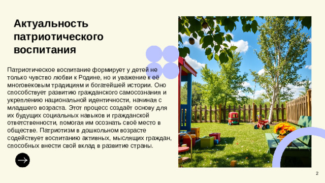 Актуальность патриотического воспитания Патриотическое воспитание формирует у детей не только чувство любви к Родине, но и уважение к её многовековым традициям и богатейшей истории. Оно способствует развитию гражданского самосознания и укреплению национальной идентичности, начиная с младшего возраста. Этот процесс создаёт основу для их будущих социальных навыков и гражданской ответственности, помогая им осознать своё место в обществе. Патриотизм в дошкольном возрасте содействует воспитанию активных, мыслящих граждан, способных внести свой вклад в развитие страны. 2