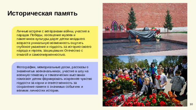 Историческая память Личные встречи с ветеранами войны, участие в парадах Победы, посещение музеев и памятников культуры дарят детям младшего возраста уникальную возможность ощутить глубокое уважение и гордость за историю своего народа и героев, защищавших Отечество с отвагой и самоотверженностью. Фотографии, мемориальные доски, рассказы о знаменитых военачальниках, участие в шоу на военную тематику и тематических выставках помогают детям формировать искреннее чувство гордости за корни и ответственность за сохранение памяти о значимых событиях и великих личностях истории. 10