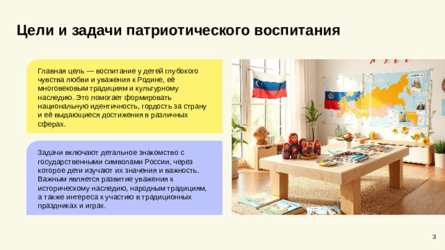 Цели и задачи патриотического воспитания Главная цель — воспитание у детей глубокого чувства любви и уважения к Родине, её многовековым традициям и культурному наследию. Это помогает формировать национальную идентичность, гордость за страну и её выдающиеся достижения в различных сферах. Задачи включают детальное знакомство с государственными символами России, через которое дети изучают их значения и важность. Важным является развитие уважения к историческому наследию, народным традициям, а также интереса к участию в традиционных праздниках и играх. 3