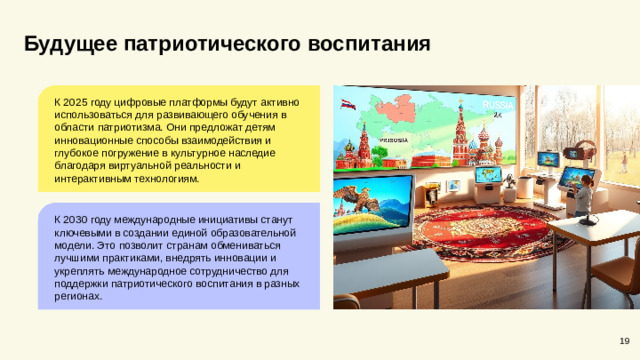 Будущее патриотического воспитания К 2025 году цифровые платформы будут активно использоваться для развивающего обучения в области патриотизма. Они предложат детям инновационные способы взаимодействия и глубокое погружение в культурное наследие благодаря виртуальной реальности и интерактивным технологиям. К 2030 году международные инициативы станут ключевыми в создании единой образовательной модели. Это позволит странам обмениваться лучшими практиками, внедрять инновации и укреплять международное сотрудничество для поддержки патриотического воспитания в разных регионах. 19