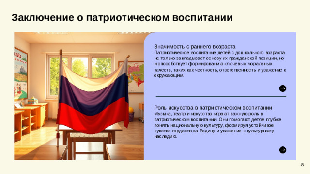 Заключение о патриотическом воспитании Значимость с раннего возраста Патриотическое воспитание детей с дошкольного возраста не только закладывает основу их гражданской позиции, но и способствует формированию ключевых моральных качеств, таких как честность, ответственность и уважение к окружающим. Роль искусства в патриотическом воспитании Музыка, театр и искусство играют важную роль в патриотическом воспитании. Они помогают детям глубже понять национальную культуру, формируя устойчивое чувство гордости за Родину и уважение к культурному наследию. 8