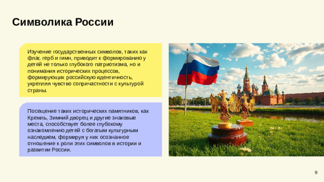 Символика России Изучение государственных символов, таких как флаг, герб и гимн, приводит к формированию у детей не только глубокого патриотизма, но и понимания исторических процессов, формирующих российскую идентичность, укрепляя чувство сопричастности с культурой страны. Посещение таких исторических памятников, как Кремль, Зимний дворец и другие знаковые места, способствует более глубокому ознакомлению детей с богатым культурным наследием, формируя у них осознанное отношение к роли этих символов в истории и развитии России. 9