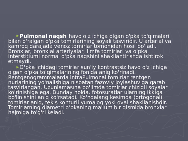 Pulmonal naqsh havo o'z ichiga olgan o'pka to'qimalari bilan o'ralgan o'pka tomirlarining soyali tasviridir. U arterial va kamroq darajada venoz tomirlar tomonidan hosil bo'ladi. Bronxlar, bronxial arteriyalar, limfa tomirlari va o'pka interstitiumi normal o'pka naqshini shakllantirishda ishtirok etmaydi. O'pka ichidagi tomirlar sun'iy kontrastsiz havo o'z ichiga olgan o'pka to'qimalarining fonida aniq ko'rinadi. Rentgenogrammalarda intraPulmonal tomirlar rentgen nurlarining yo'nalishiga nisbatan fazoviy joylashuviga qarab tasvirlangan. Uzunlamasına bo'limda tomirlar chiziqli soyalar ko'rinishiga ega. Bunday holda, fotosuratlar ularning ikkiga bo'linishini aniq ko'rsatadi. Ko'ndalang kesimda (ortogonal) tomirlar aniq, tekis konturli yumaloq yoki oval shakllanishdir. Tomirlarning diametri o'pkaning ma'lum bir qismida bronxlar hajmiga to'g'ri keladi.