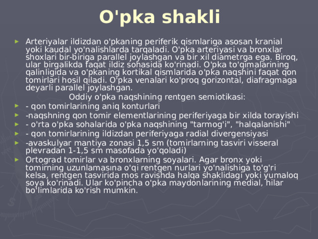 O'pka shakli Arteriyalar ildizdan o'pkaning periferik qismlariga asosan kranial yoki kaudal yo'nalishlarda tarqaladi. O'pka arteriyasi va bronxlar shoxlari bir-biriga parallel joylashgan va bir xil diametrga ega. Biroq, ular birgalikda faqat ildiz sohasida ko'rinadi. O'pka to'qimalarining qalinligida va o'pkaning kortikal qismlarida o'pka naqshini faqat qon tomirlari hosil qiladi. O'pka venalari ko'proq gorizontal, diafragmaga deyarli parallel joylashgan. Oddiy o'pka naqshining rentgen semiotikasi: