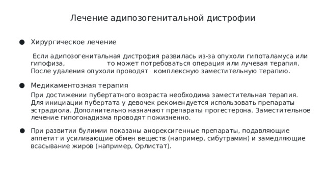 Лечение адипозогенитальной дистрофии   Хирургическое лечение  Если адипозогенитальная дистрофия развилась из-за опухоли гипоталамуса или гипофиза, то может потребоваться операция или лучевая терапия. После удаления опухоли проводят комплексную заместительную терапию. Медикаментозная терапия При достижении пубертатного возраста необходима заместительная терапия. Для инициации пубертата у девочек рекомендуется использовать препараты эстрадиола. Дополнительно назначают препараты прогестерона. Заместительное лечение гипогонадизма проводят пожизненно.
