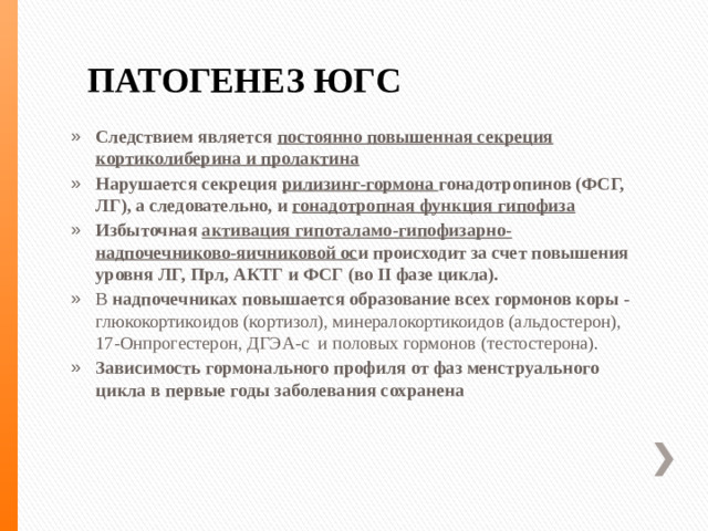 ПАТОГЕНЕЗ ЮГС Следствием является постоянно повышенная секреция кортиколиберина и пролактина Нарушается секреция рилизинг-гормона гонадотропинов (ФСГ, ЛГ), а следовательно, и гонадотропная функция гипофиза Избыточная активация гипоталамо-гипофизарно-надпочечниково-яичниковой ос и происходит за счет повышения уровня ЛГ, Прл, АКТГ и ФСГ (во II фазе цикла). В надпочечниках повышается образование всех гормонов коры - глюкокортикоидов (кортизол), минералокортикоидов (альдостерон), 17-Онпрогестерон, ДГЭА-с и половых гормонов (тестостерона). Зависимость гормонального профиля от фаз менструального цикла в первые годы заболевания сохранена