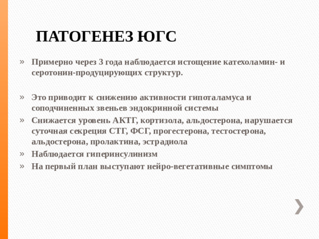 ПАТОГЕНЕЗ ЮГС Примерно через 3 года наблюдается истощение катехоламин- и серотонин-продуцирующих структур.  Это приводит к снижению активности гипоталамуса и соподчиненных звеньев эндокринной системы Снижается уровень АКТГ, кортизола, альдостерона, нарушается суточная секреция СТГ, ФСГ, прогестерона, тестостерона, альдостерона, пролактина, эстрадиола Наблюдается гиперинсулинизм На первый план выступают нейро-вегетативные симптомы