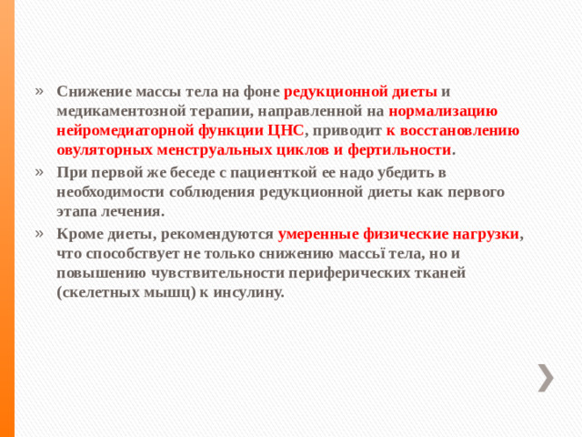 Снижение массы тела на фоне редукционной диеты и медикаментозной терапии, направленной на нормализацию нейромедиаторной функции ЦНС , приводит к восстановлению овуляторных менструальных циклов и фертильности . При первой же беседе с пациенткой ее надо убедить в необходимости соблюдения редукционной диеты как первого этапа лечения. Кроме диеты, рекомендуются умеренные физические нагрузки , что способствует не только снижению массьї тела, но и повышению чувствительности периферических тканей (скелетных мышц) к инсулину.