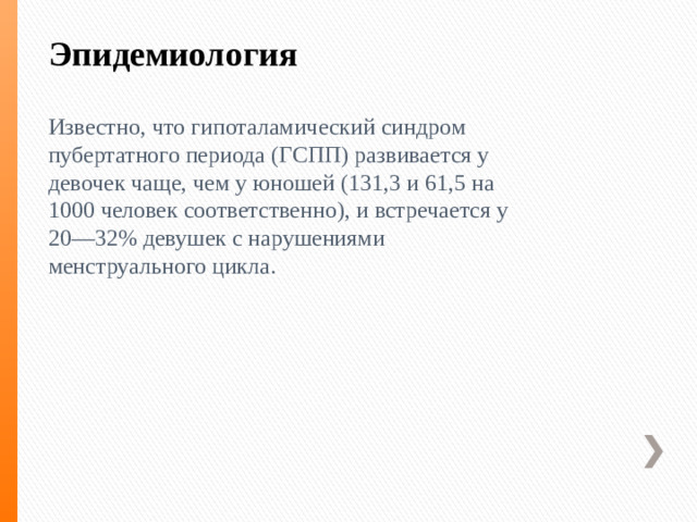 Эпидемиология    Известно, что гипоталамический синдром пубертатного периода (ГСПП) развивается у девочек чаще, чем у юношей (131,3 и 61,5 на 1000 человек соответственно), и встречается у 20—32% девушек с нарушениями менструального цикла.