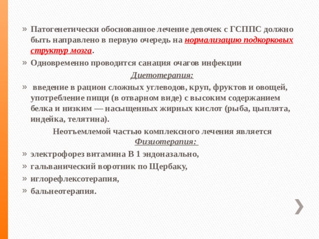 Патогенетически обоснованное лечение девочек с ГСППС должно быть направлено в первую очередь на нормализацию подкорковых структур мозга . Одновременно проводится санация очагов инфекции Диетотерапия:  введение в рацион сложных углеводов, круп, фруктов и овощей, употребление пищи (в отварном виде) с высоким содержанием белка и низким — насыщенных жирных кислот (рыба, цыплята, индейка, телятина). Неотъемлемой частью комплексного лечения является Физиотерапия: