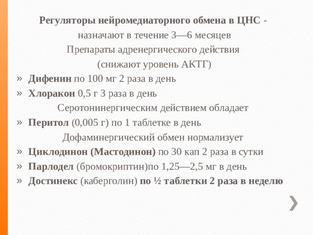 Регуляторы нейромедиаторного обмена в ЦНС - назначают в течение 3—6 месяцев Препараты адренергического действия (снижают уровень АКТГ) Дифенин по 100 мг 2 раза в день Хлоракон 0,5 г 3 раза в день Серотонинергическим действием обладает Перитол (0,005 г) по 1 таблетке в день Дофаминергический обмен нормализует