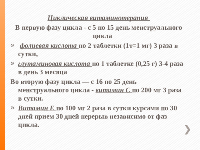 Циклическая витаминотерапия В первую фазу цикла - с 5 по 15 день менструального цикла  фолиевая кислота по 2 таблетки (1т=1 мг) 3 раза в сутки, глутаминовая кислота по 1 таблетке (0,25 г) 3-4 раза в день 3 месяца Во вторую фазу цикла — с 16 по 25 день менструального цикла - витамин С по 200 мг 3 раза в сутки.