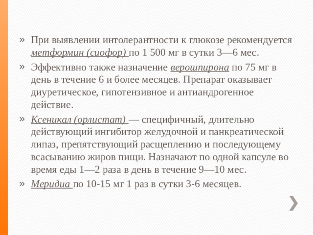 При выявлении интолерантности к глюкозе рекомендуется метформин (сиофор) по 1 500 мг в сутки 3—6 мес. Эффективно также назначение верошпирона по 75 мг в день в течение 6 и более месяцев. Препарат оказывает диуретическое, гипотензивное и антиандрогенное действие. Ксеникал (орлистат) — специфичный, длительно действующий ингибитор желудочной и панкреатической липаз, препятствующий расщеплению и последующему всасыванию жиров пищи. Назначают по одной капсуле во время еды 1—2 раза в день в течение 9—10 мес. Меридиа