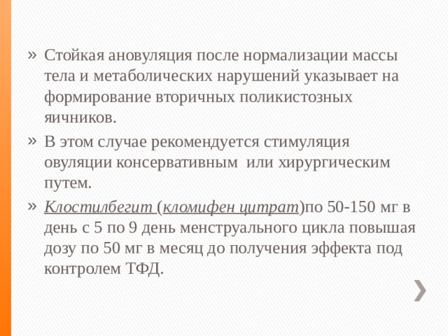 Стойкая ановуляция после нормализации массы тела и метаболических нарушений указывает на формирование вторичных поликистозных яичников. В этом случае рекомендуется стимуляция овуляции консервативным или хирургическим путем. Клостилбегит ( кломифен цитрат