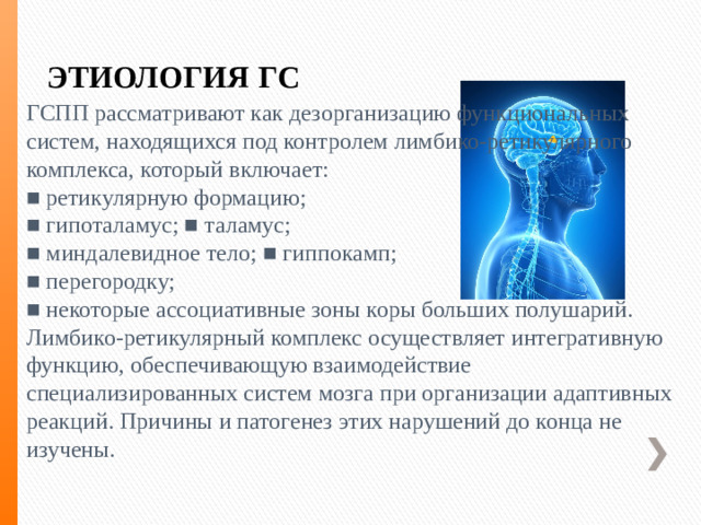 ЭТИОЛОГИЯ ГС ГСПП рассматривают как дезорганизацию функциональных систем, находящихся под контролем лимбико-ретикулярного комплекса, который включает: ■ ретикулярную формацию; ■ гипоталамус; ■ таламус; ■ миндалевидное тело; ■ гиппокамп; ■ перегородку; ■ некоторые ассоциативные зоны коры больших полушарий. Лимбико-ретикулярный комплекс осуществляет интегративную функцию, обеспечивающую взаимодействие специализированных систем мозга при организации адаптивных реакций. Причины и патогенез этих нарушений до конца не изучены.