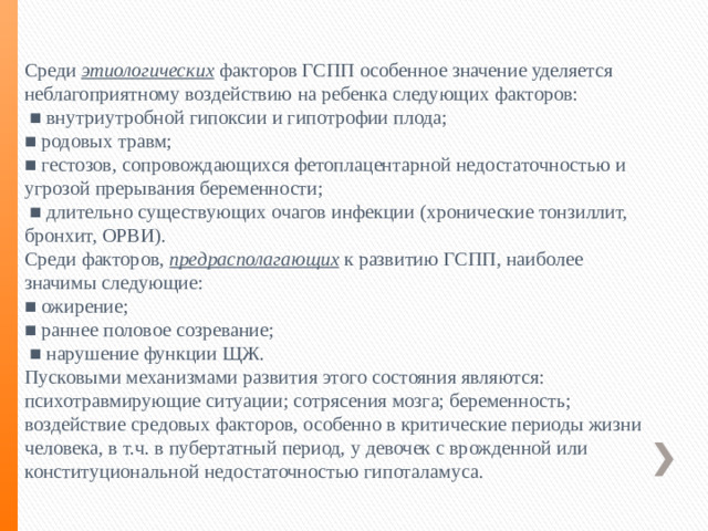 Среди этиологических факторов ГСПП особенное значение уделяется неблагоприятному воздействию на ребенка следующих факторов: ■ внутриутробной гипоксии и гипотрофии плода; ■ родовых травм; ■ гестозов, сопровождающихся фетоплацентарной недостаточностью и угрозой прерывания беременности; ■ длительно существующих очагов инфекции (хронические тонзиллит, бронхит, ОРВИ). Среди факторов, предрасполагающих к развитию ГСПП, наиболее значимы следующие: ■ ожирение; ■ раннее половое созревание; ■ нарушение функции ЩЖ. Пусковыми механизмами развития этого состояния являются: психотравмирующие ситуации; сотрясения мозга; беременность; воздействие средовых факторов, особенно в критические периоды жизни человека, в т.ч. в пубертатный период, у девочек с врожденной или конституциональной недостаточностью гипоталамуса.