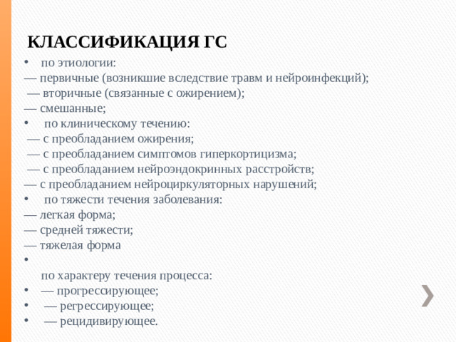 КЛАССИФИКАЦИЯ ГС по этиологии: — первичные (возникшие вследствие травм и нейроинфекций); — вторичные (связанные с ожирением); — смешанные;  по клиническому течению: — с преобладанием ожирения; — с преобладанием симптомов гиперкортицизма; — с преобладанием нейроэндокринных расстройств; — с преобладанием нейроциркуляторных нарушений;  по тяжести течения заболевания: — легкая форма; — средней тяжести; — тяжелая форма