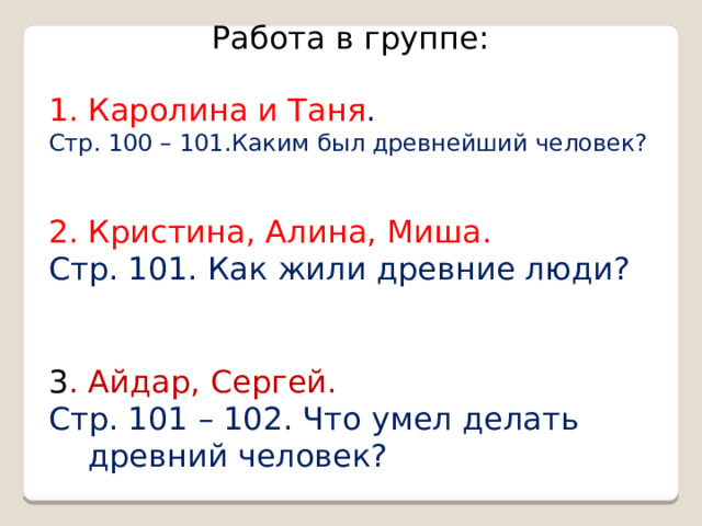 Работа в группе: Каролина и Таня . Стр. 100 – 101.Каким был древнейший человек? 2. Кристина, Алина, Миша. Стр. 101. Как жили древние люди? 3 . Айдар, Сергей. Стр. 101 – 102. Что умел делать древний человек?