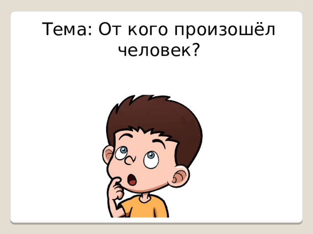 Тема: От кого произошёл человек?